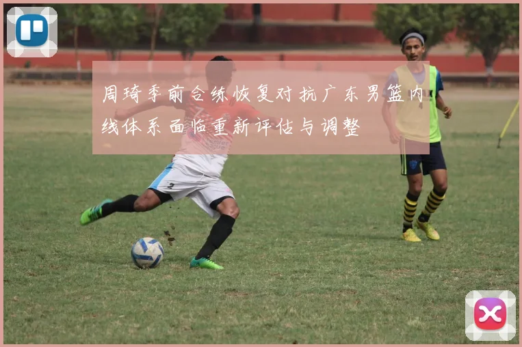 周琦季前合练恢复对抗广东男篮内线体系面临重新评估与调整